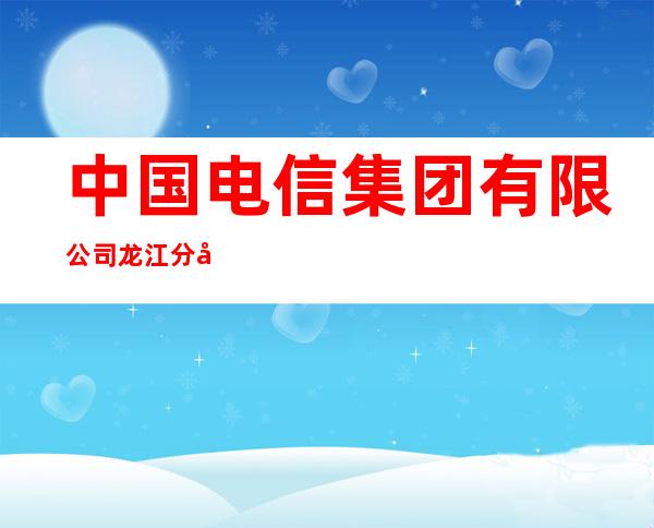中国电信集团有限公司龙江分公司