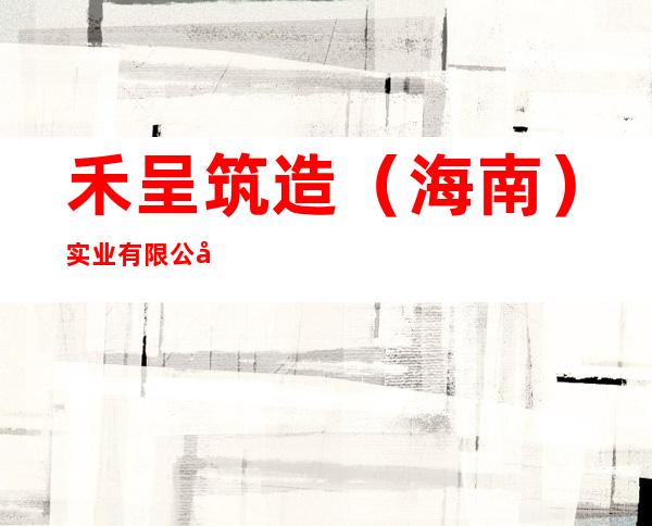 禾呈筑造（海南）实业有限公司